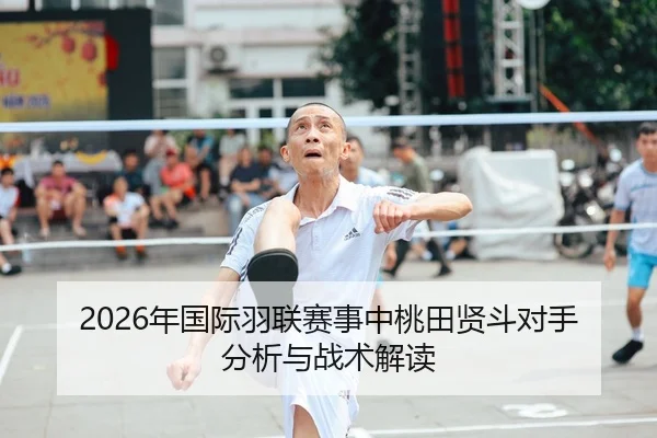 2026年国际羽联赛事中桃田贤斗对手分析与战术解读