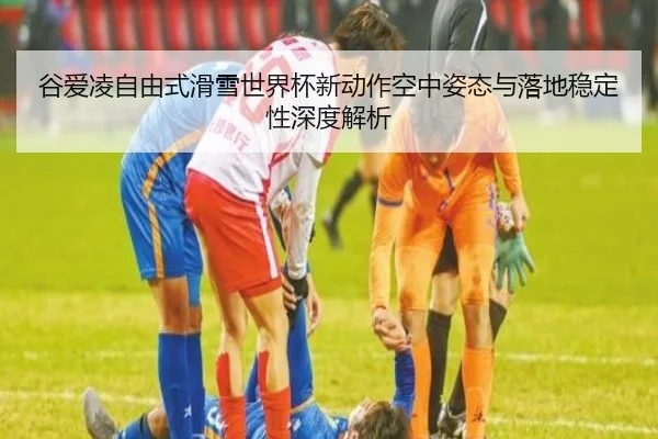 谷爱凌自由式滑雪世界杯新动作空中姿态与落地稳定性深度解析