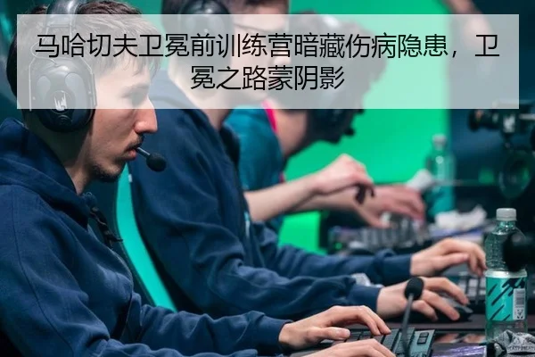 马哈切夫卫冕前训练营暗藏伤病隐患，卫冕之路蒙阴影